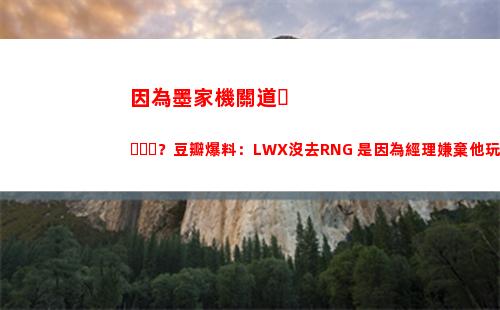 因為墨家機關道？豆瓣爆料：LWX沒去RNG 是因為經理嫌棄他玩的太花